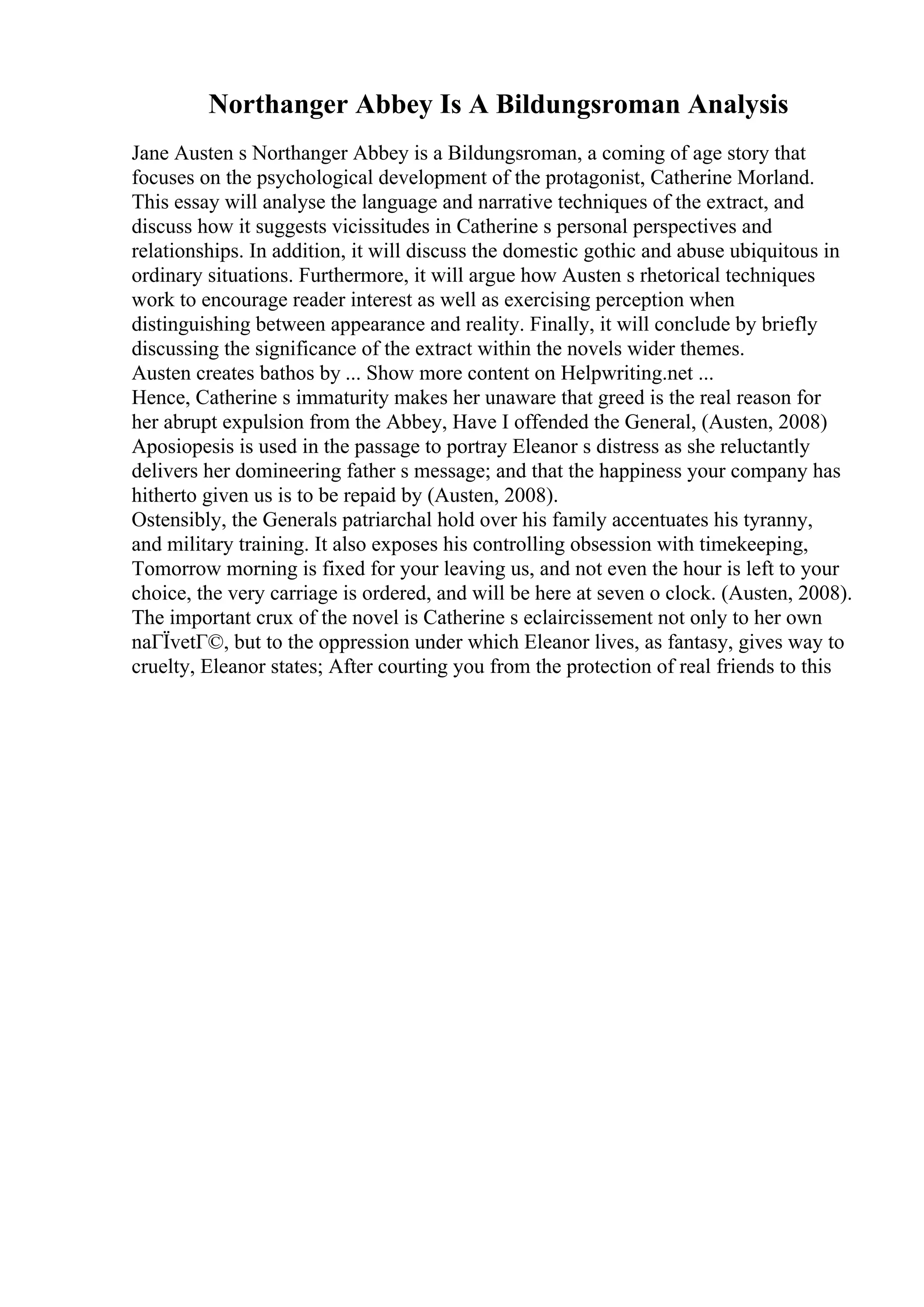 Northanger Abbey Is A Bildungsroman Analysis
Jane Austen s Northanger Abbey is a Bildungsroman, a coming of age story that
focuses on the psychological development of the protagonist, Catherine Morland.
This essay will analyse the language and narrative techniques of the extract, and
discuss how it suggests vicissitudes in Catherine s personal perspectives and
relationships. In addition, it will discuss the domestic gothic and abuse ubiquitous in
ordinary situations. Furthermore, it will argue how Austen s rhetorical techniques
work to encourage reader interest as well as exercising perception when
distinguishing between appearance and reality. Finally, it will conclude by briefly
discussing the significance of the extract within the novels wider themes.
Austen creates bathos by ... Show more content on Helpwriting.net ...
Hence, Catherine s immaturity makes her unaware that greed is the real reason for
her abrupt expulsion from the Abbey, Have I offended the General, (Austen, 2008)
Aposiopesis is used in the passage to portray Eleanor s distress as she reluctantly
delivers her domineering father s message; and that the happiness your company has
hitherto given us is to be repaid by (Austen, 2008).
Ostensibly, the Generals patriarchal hold over his family accentuates his tyranny,
and military training. It also exposes his controlling obsession with timekeeping,
Tomorrow morning is fixed for your leaving us, and not even the hour is left to your
choice, the very carriage is ordered, and will be here at seven o clock. (Austen, 2008).
The important crux of the novel is Catherine s eclaircissement not only to her own
naГЇvetГ©, but to the oppression under which Eleanor lives, as fantasy, gives way to
cruelty, Eleanor states; After courting you from the protection of real friends to this
 