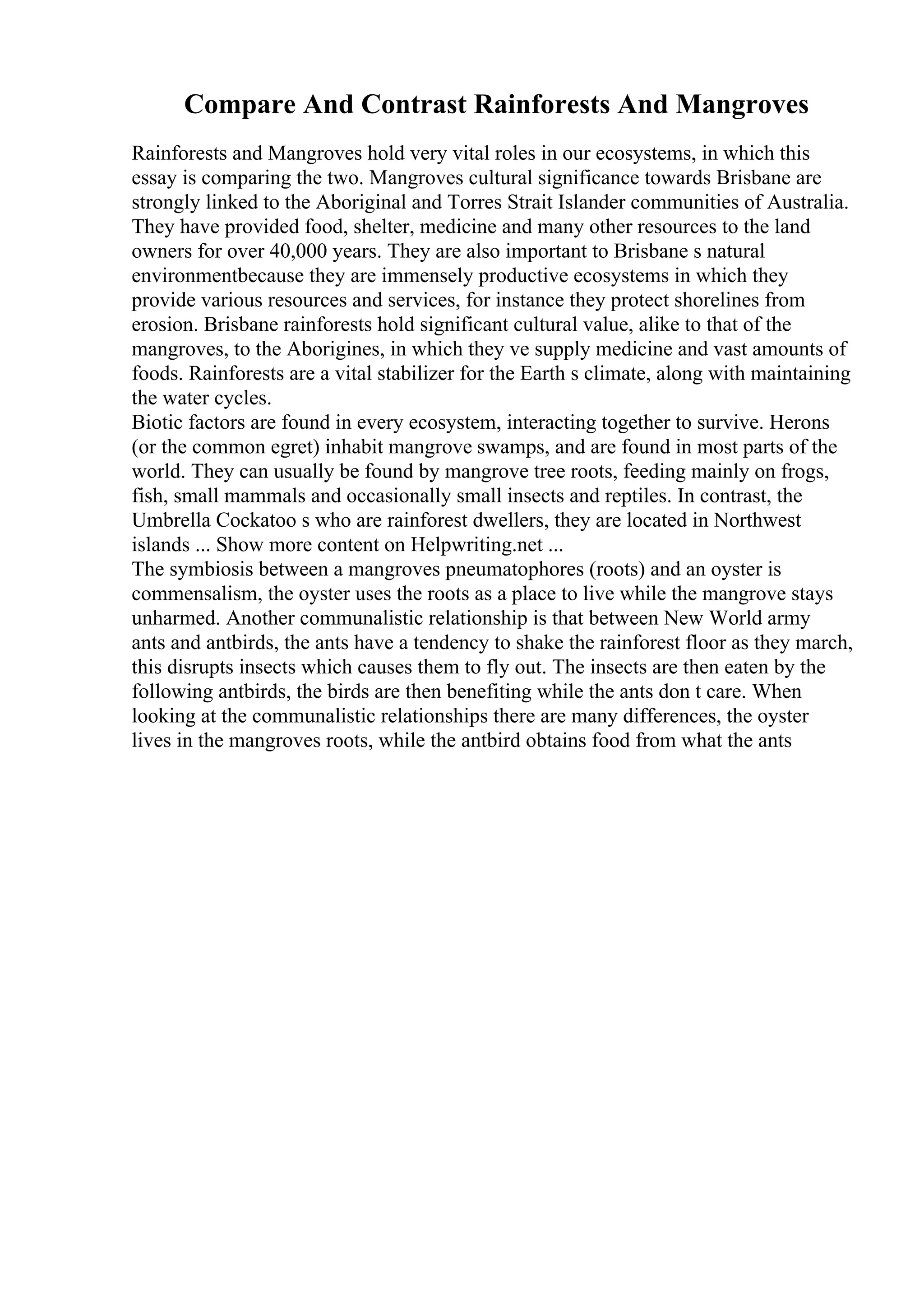 Compare And Contrast Rainforests And Mangroves
Rainforests and Mangroves hold very vital roles in our ecosystems, in which this
essay is comparing the two. Mangroves cultural significance towards Brisbane are
strongly linked to the Aboriginal and Torres Strait Islander communities of Australia.
They have provided food, shelter, medicine and many other resources to the land
owners for over 40,000 years. They are also important to Brisbane s natural
environmentbecause they are immensely productive ecosystems in which they
provide various resources and services, for instance they protect shorelines from
erosion. Brisbane rainforests hold significant cultural value, alike to that of the
mangroves, to the Aborigines, in which they ve supply medicine and vast amounts of
foods. Rainforests are a vital stabilizer for the Earth s climate, along with maintaining
the water cycles.
Biotic factors are found in every ecosystem, interacting together to survive. Herons
(or the common egret) inhabit mangrove swamps, and are found in most parts of the
world. They can usually be found by mangrove tree roots, feeding mainly on frogs,
fish, small mammals and occasionally small insects and reptiles. In contrast, the
Umbrella Cockatoo s who are rainforest dwellers, they are located in Northwest
islands ... Show more content on Helpwriting.net ...
The symbiosis between a mangroves pneumatophores (roots) and an oyster is
commensalism, the oyster uses the roots as a place to live while the mangrove stays
unharmed. Another communalistic relationship is that between New World army
ants and antbirds, the ants have a tendency to shake the rainforest floor as they march,
this disrupts insects which causes them to fly out. The insects are then eaten by the
following antbirds, the birds are then benefiting while the ants don t care. When
looking at the communalistic relationships there are many differences, the oyster
lives in the mangroves roots, while the antbird obtains food from what the ants
 