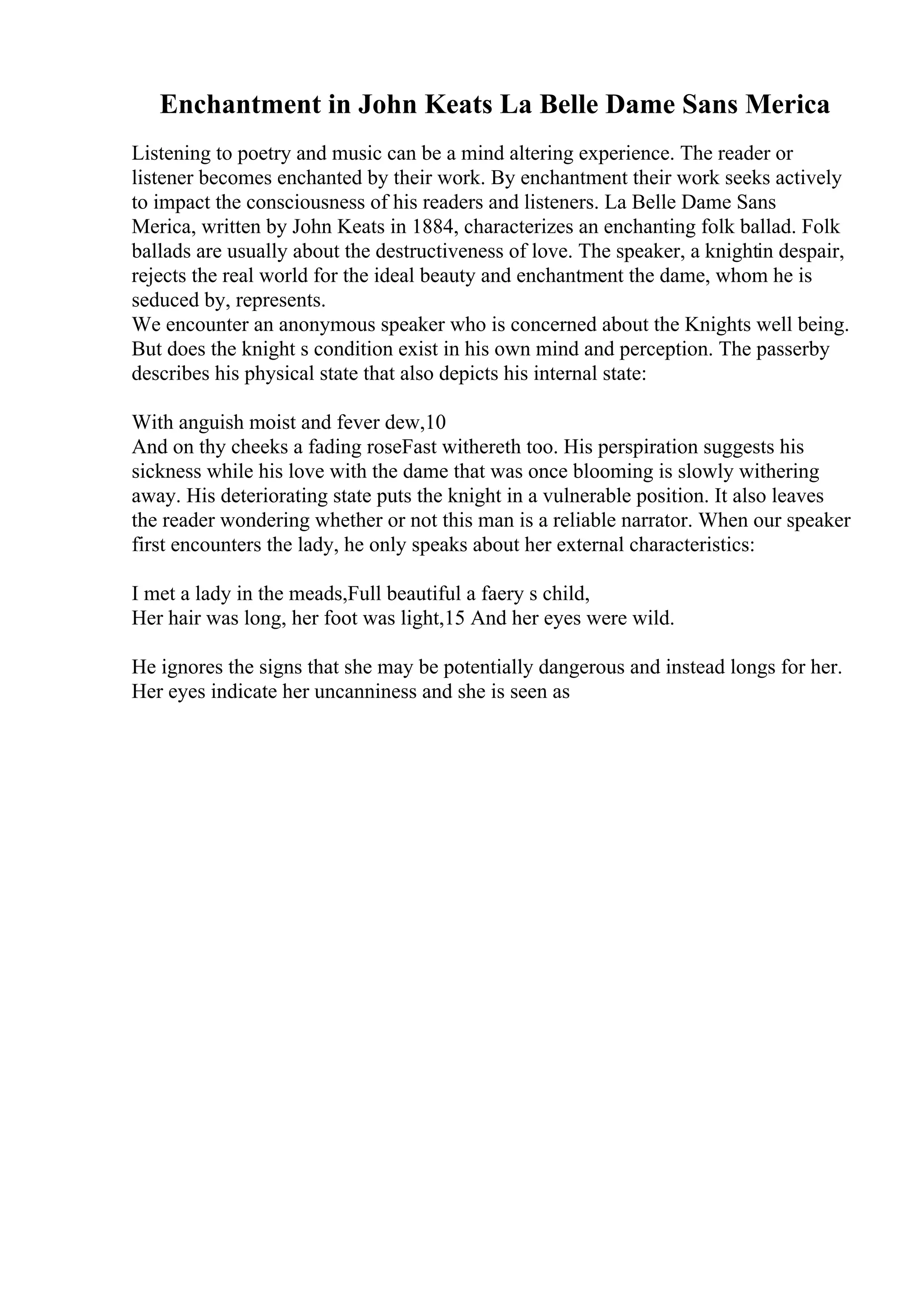 Enchantment in John Keats La Belle Dame Sans Merica
Listening to poetry and music can be a mind altering experience. The reader or
listener becomes enchanted by their work. By enchantment their work seeks actively
to impact the consciousness of his readers and listeners. La Belle Dame Sans
Merica, written by John Keats in 1884, characterizes an enchanting folk ballad. Folk
ballads are usually about the destructiveness of love. The speaker, a knightin despair,
rejects the real world for the ideal beauty and enchantment the dame, whom he is
seduced by, represents.
We encounter an anonymous speaker who is concerned about the Knights well being.
But does the knight s condition exist in his own mind and perception. The passerby
describes his physical state that also depicts his internal state:
With anguish moist and fever dew,10
And on thy cheeks a fading roseFast withereth too. His perspiration suggests his
sickness while his love with the dame that was once blooming is slowly withering
away. His deteriorating state puts the knight in a vulnerable position. It also leaves
the reader wondering whether or not this man is a reliable narrator. When our speaker
first encounters the lady, he only speaks about her external characteristics:
I met a lady in the meads,Full beautiful a faery s child,
Her hair was long, her foot was light,15 And her eyes were wild.
He ignores the signs that she may be potentially dangerous and instead longs for her.
Her eyes indicate her uncanniness and she is seen as
 