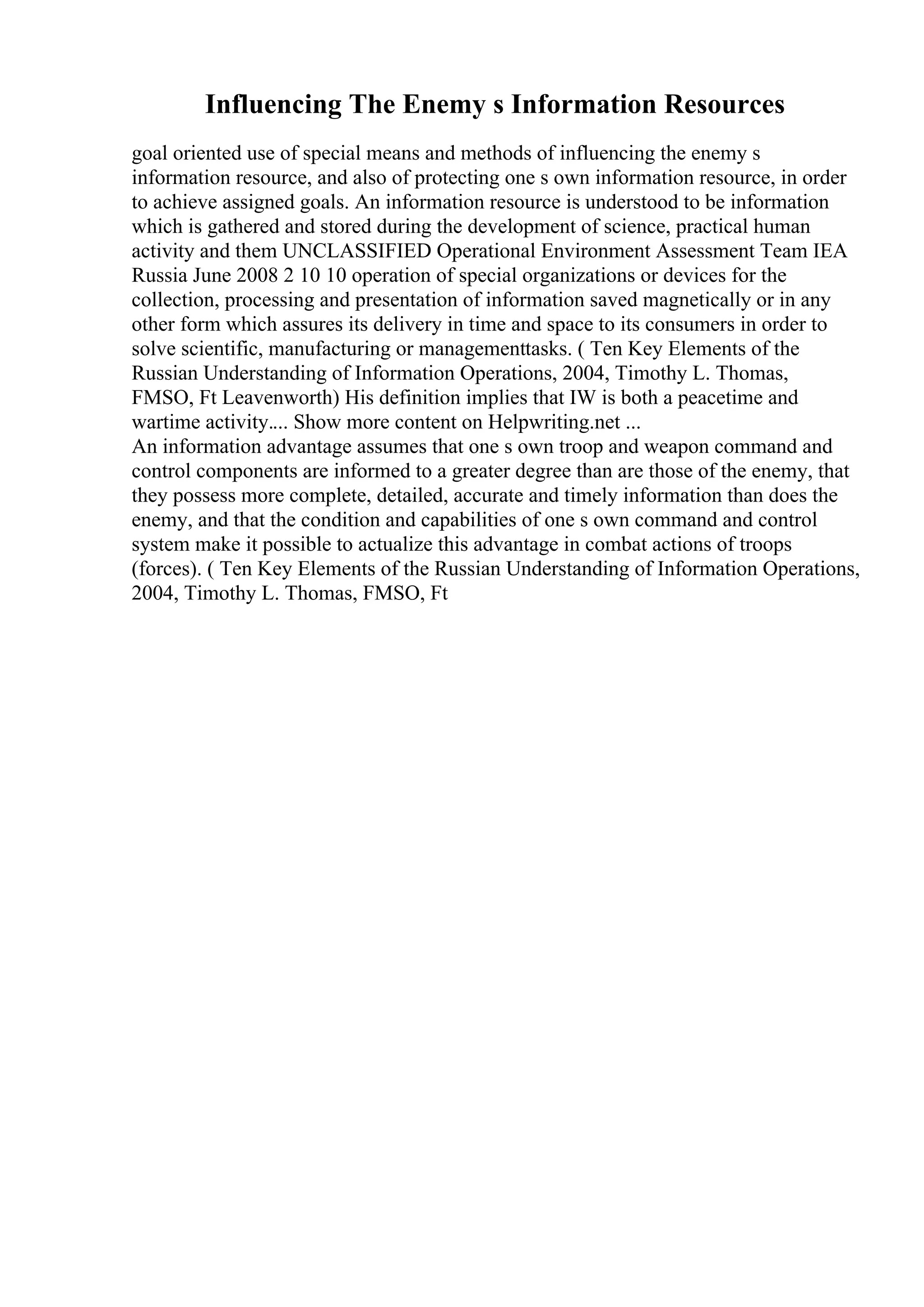 Influencing The Enemy s Information Resources
goal oriented use of special means and methods of influencing the enemy s
information resource, and also of protecting one s own information resource, in order
to achieve assigned goals. An information resource is understood to be information
which is gathered and stored during the development of science, practical human
activity and them UNCLASSIFIED Operational Environment Assessment Team IEA
Russia June 2008 2 10 10 operation of special organizations or devices for the
collection, processing and presentation of information saved magnetically or in any
other form which assures its delivery in time and space to its consumers in order to
solve scientific, manufacturing or managementtasks. ( Ten Key Elements of the
Russian Understanding of Information Operations, 2004, Timothy L. Thomas,
FMSO, Ft Leavenworth) His definition implies that IW is both a peacetime and
wartime activity.... Show more content on Helpwriting.net ...
An information advantage assumes that one s own troop and weapon command and
control components are informed to a greater degree than are those of the enemy, that
they possess more complete, detailed, accurate and timely information than does the
enemy, and that the condition and capabilities of one s own command and control
system make it possible to actualize this advantage in combat actions of troops
(forces). ( Ten Key Elements of the Russian Understanding of Information Operations,
2004, Timothy L. Thomas, FMSO, Ft
 