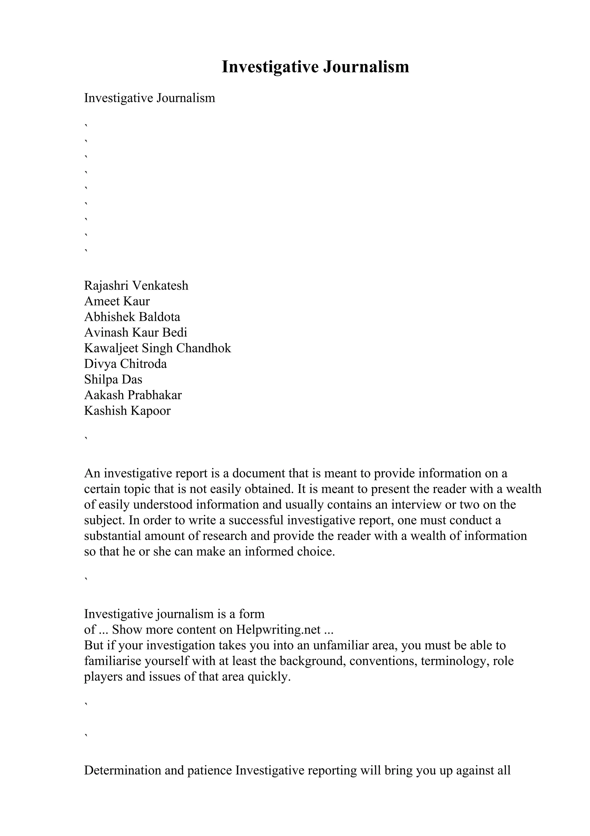 Investigative Journalism
Investigative Journalism
`
`
`
`
`
`
`
`
`
Rajashri Venkatesh
Ameet Kaur
Abhishek Baldota
Avinash Kaur Bedi
Kawaljeet Singh Chandhok
Divya Chitroda
Shilpa Das
Aakash Prabhakar
Kashish Kapoor
`
An investigative report is a document that is meant to provide information on a
certain topic that is not easily obtained. It is meant to present the reader with a wealth
of easily understood information and usually contains an interview or two on the
subject. In order to write a successful investigative report, one must conduct a
substantial amount of research and provide the reader with a wealth of information
so that he or she can make an informed choice.
`
Investigative journalism is a form
of ... Show more content on Helpwriting.net ...
But if your investigation takes you into an unfamiliar area, you must be able to
familiarise yourself with at least the background, conventions, terminology, role
players and issues of that area quickly.
`
`
Determination and patience Investigative reporting will bring you up against all
 