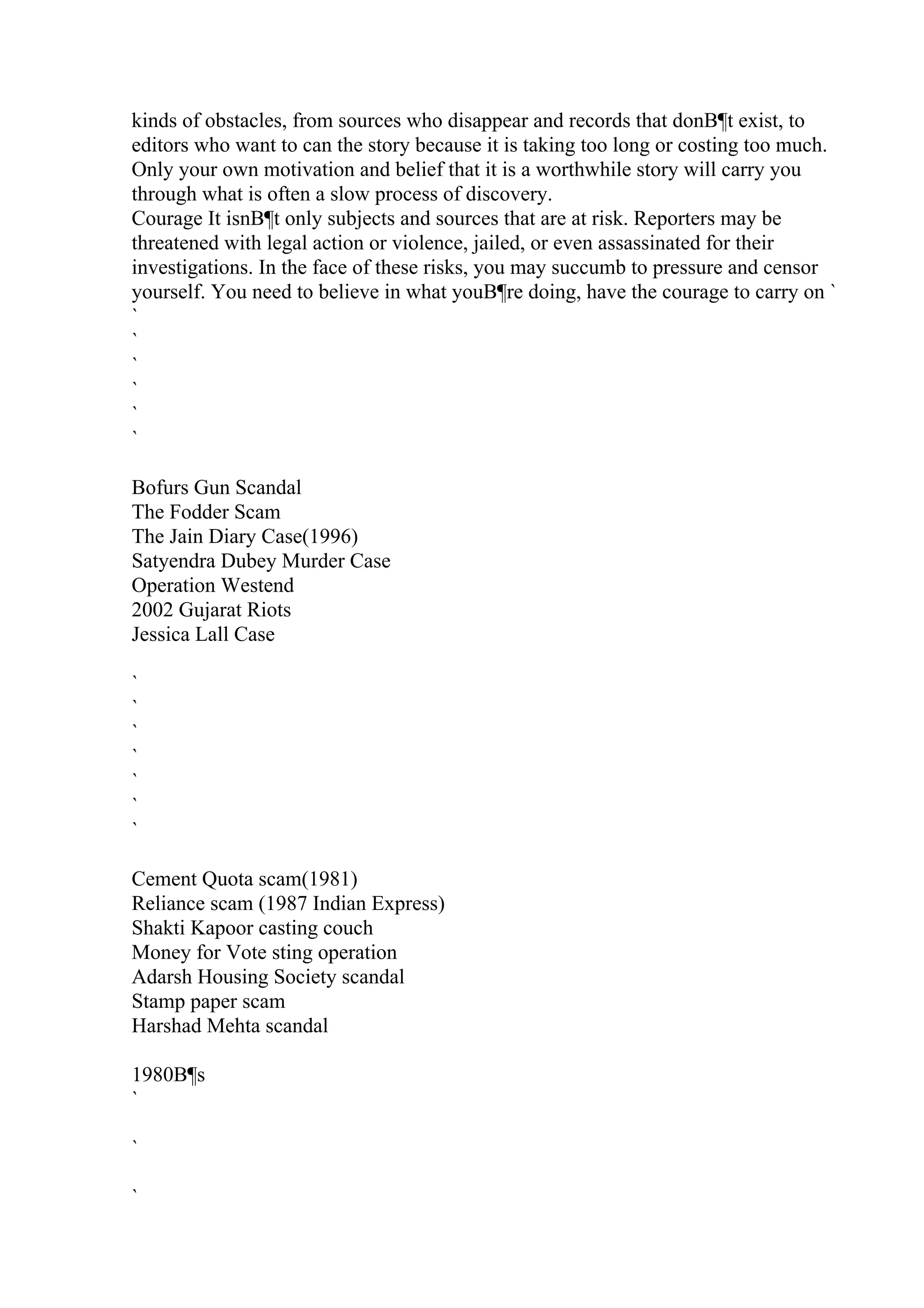 kinds of obstacles, from sources who disappear and records that donВ¶t exist, to
editors who want to can the story because it is taking too long or costing too much.
Only your own motivation and belief that it is a worthwhile story will carry you
through what is often a slow process of discovery.
Courage It isnВ¶t only subjects and sources that are at risk. Reporters may be
threatened with legal action or violence, jailed, or even assassinated for their
investigations. In the face of these risks, you may succumb to pressure and censor
yourself. You need to believe in what youВ¶re doing, have the courage to carry on `
`
`
`
`
`
`
Bofurs Gun Scandal
The Fodder Scam
The Jain Diary Case(1996)
Satyendra Dubey Murder Case
Operation Westend
2002 Gujarat Riots
Jessica Lall Case
`
`
`
`
`
`
`
Cement Quota scam(1981)
Reliance scam (1987 Indian Express)
Shakti Kapoor casting couch
Money for Vote sting operation
Adarsh Housing Society scandal
Stamp paper scam
Harshad Mehta scandal
1980В¶s
`
`
`
 