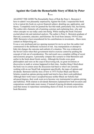 Against the Gods the Remarkable Story of Risk by Peter
L....
AGAINST THE GODS The Remarkable Story of Risk By Peter L. Bernstein I
have to admit I was pleasantly surprised by Against the Gods. I expected this book
to be a typical dry book on a given financial subject, detailing use, application, and
theory. I completely took for granted the fact that math, particularly risk, has history.
The author did a fantastic job of painting a picture and explaining how, why and
when concepts we use today came into being. While reading this book I became
excited about risk and statistical analysis. The author is Peter L. Bernstein graduate of
Harvard, economist, educator, and historian. He lived from January 1919 to June
2009. Bernstein is best remembered for his contributions in investment... Show more
content on Helpwriting.net ...
It was a very profound and eye opening moment for me to see how the author tied
communism to the deliberate exclusion of risk. Any manipulation or attempt to
hide risk changes the outcome and outlook of a situation. This was evidenced in
the Soviet Union when their government tried to exercise control by pushing the
concept of risk out of consideration. The end result was a complete stifling of social
and economic progress. I personally compare this scenario to what Bernstein said
earlier in the book about Greek society. Although the Greeks were great
philosophers and were on the cusp of discovering risk, no great inventions or
discoveries in math or science happened in their time. Another thing I liked about
the book was in certain areas the discussion tied back to what I am currently
working with on our StockTrak assignment specifically, the topes of options and
dividends. Bernstein told the story of how in 1973 Fischer Black and Myron
Scholes created an options pricing model and tried to have their work published.
Although their work wasn t accepted because neither Black nor Scholes had
advanced degrees, their work went on to become very instrumental in options pricing
and liabilities. With relation to dividends Bernstein explained how both investors and
corporations would make more money if instead of paying dividends corporations
used that money to repurchase outstanding shares of stock. In several areas of the
book Bernstein
 