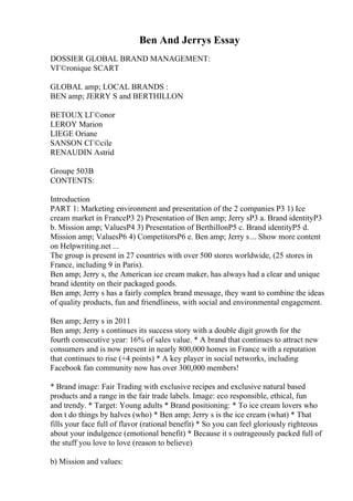 Ben And Jerrys Essay
DOSSIER GLOBAL BRAND MANAGEMENT:
VГ©ronique SCART
GLOBAL amp; LOCAL BRANDS :
BEN amp; JERRY S and BERTHILLON
BETOUX LГ©onor
LEROY Marion
LIEGE Oriane
SANSON CГ©cile
RENAUDIN Astrid
Groupe 503B
CONTENTS:
Introduction
PART 1: Marketing environment and presentation of the 2 companies P3 1) Ice
cream market in FranceP3 2) Presentation of Ben amp; Jerry sP3 a. Brand identityP3
b. Mission amp; ValuesP4 3) Presentation of BerthillonP5 c. Brand identityP5 d.
Mission amp; ValuesP6 4) CompetitorsP6 e. Ben amp; Jerry s... Show more content
on Helpwriting.net ...
The group is present in 27 countries with over 500 stores worldwide, (25 stores in
France, including 9 in Paris).
Ben amp; Jerry s, the American ice cream maker, has always had a clear and unique
brand identity on their packaged goods.
Ben amp; Jerry s has a fairly complex brand message, they want to combine the ideas
of quality products, fun and friendliness, with social and environmental engagement.
Ben amp; Jerry s in 2011
Ben amp; Jerry s continues its success story with a double digit growth for the
fourth consecutive year: 16% of sales value. * A brand that continues to attract new
consumers and is now present in nearly 800,000 homes in France with a reputation
that continues to rise (+4 points) * A key player in social networks, including
Facebook fan community now has over 300,000 members!
* Brand image: Fair Trading with exclusive recipes and exclusive natural based
products and a range in the fair trade labels. Image: eco responsible, ethical, fun
and trendy. * Target: Young adults * Brand positioning: * To ice cream lovers who
don t do things by halves (who) * Ben amp; Jerry s is the ice cream (what) * That
fills your face full of flavor (rational benefit) * So you can feel gloriously righteous
about your indulgence (emotional benefit) * Because it s outrageously packed full of
the stuff you love to love (reason to believe)
b) Mission and values:
 