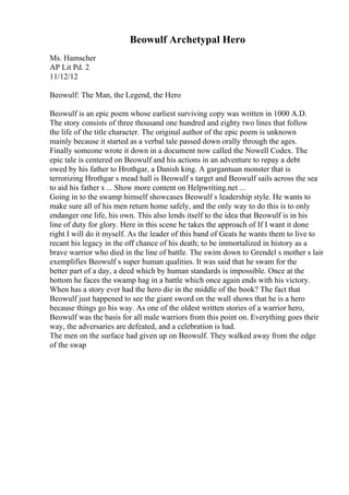 Beowulf Archetypal Hero
Ms. Hamscher
AP Lit Pd. 2
11/12/12
Beowulf: The Man, the Legend, the Hero
Beowulf is an epic poem whose earliest surviving copy was written in 1000 A.D.
The story consists of three thousand one hundred and eighty two lines that follow
the life of the title character. The original author of the epic poem is unknown
mainly because it started as a verbal tale passed down orally through the ages.
Finally someone wrote it down in a document now called the Nowell Codex. The
epic tale is centered on Beowulf and his actions in an adventure to repay a debt
owed by his father to Hrothgar, a Danish king. A gargantuan monster that is
terrorizing Hrothgar s mead hall is Beowulf s target and Beowulf sails across the sea
to aid his father s ... Show more content on Helpwriting.net ...
Going in to the swamp himself showcases Beowulf s leadership style. He wants to
make sure all of his men return home safely, and the only way to do this is to only
endanger one life, his own. This also lends itself to the idea that Beowulf is in his
line of duty for glory. Here in this scene he takes the approach of If I want it done
right I will do it myself. As the leader of this band of Geats he wants them to live to
recant his legacy in the off chance of his death; to be immortalized in history as a
brave warrior who died in the line of battle. The swim down to Grendel s mother s lair
exemplifies Beowulf s super human qualities. It was said that he swam for the
better part of a day, a deed which by human standards is impossible. Once at the
bottom he faces the swamp hag in a battle which once again ends with his victory.
When has a story ever had the hero die in the middle of the book? The fact that
Beowulf just happened to see the giant sword on the wall shows that he is a hero
because things go his way. As one of the oldest written stories of a warrior hero,
Beowulf was the basis for all male warriors from this point on. Everything goes their
way, the adversaries are defeated, and a celebration is had.
The men on the surface had given up on Beowulf. They walked away from the edge
of the swap
 