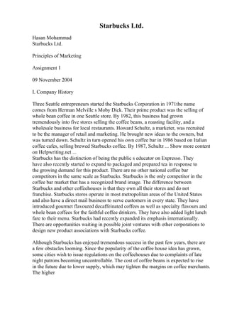Starbucks Ltd.
Hasan Mohammad
Starbucks Ltd.
Principles of Marketing
Assignment 1
09 November 2004
I. Company History
Three Seattle entrepreneurs started the Starbucks Corporation in 1971the name
comes from Herman Melville s Moby Dick. Their prime product was the selling of
whole bean coffee in one Seattle store. By 1982, this business had grown
tremendously into five stores selling the coffee beans, a roasting facility, and a
wholesale business for local restaurants. Howard Schultz, a marketer, was recruited
to be the manager of retail and marketing. He brought new ideas to the owners, but
was turned down. Schultz in turn opened his own coffee bar in 1986 based on Italian
coffee cafes, selling brewed Starbucks coffee. By 1987, Schultz ... Show more content
on Helpwriting.net ...
Starbucks has the distinction of being the public s educator on Expresso. They
have also recently started to expand to packaged and prepared tea in response to
the growing demand for this product. There are no other national coffee bar
competitors in the same scale as Starbucks. Starbucks is the only competitor in the
coffee bar market that has a recognized brand image. The difference between
Starbucks and other coffeehouses is that they own all their stores and do not
franchise. Starbucks stores operate in most metropolitan areas of the United States
and also have a direct mail business to serve customers in every state. They have
introduced gourmet flavoured decaffeinated coffees as well as specialty flavours and
whole bean coffees for the faithful coffee drinkers. They have also added light lunch
fare to their menu. Starbucks had recently expanded its emphasis internationally.
There are opportunities waiting in possible joint ventures with other corporations to
design new product associations with Starbucks coffee.
Although Starbucks has enjoyed tremendous success in the past few years, there are
a few obstacles looming. Since the popularity of the coffee house idea has grown,
some cities wish to issue regulations on the coffeehouses due to complaints of late
night patrons becoming uncontrollable. The cost of coffee beans is expected to rise
in the future due to lower supply, which may tighten the margins on coffee merchants.
The higher
 
