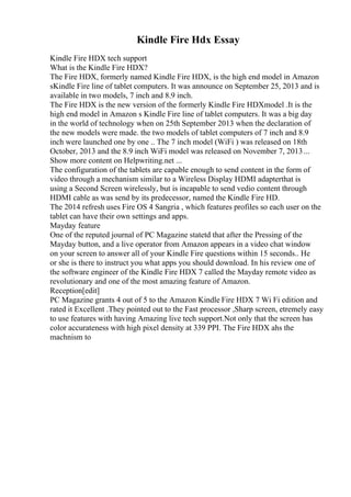 Kindle Fire Hdx Essay
Kindle Fire HDX tech support
What is the Kindle Fire HDX?
The Fire HDX, formerly named Kindle Fire HDX, is the high end model in Amazon
sKindle Fire line of tablet computers. It was announce on September 25, 2013 and is
available in two models, 7 inch and 8.9 inch.
The Fire HDX is the new version of the formerly Kindle Fire HDXmodel .It is the
high end model in Amazon s Kindle Fire line of tablet computers. It was a big day
in the world of technology when on 25th September 2013 when the declaration of
the new models were made. the two models of tablet computers of 7 inch and 8.9
inch were launched one by one .. The 7 inch model (WiFi ) was released on 18th
October, 2013 and the 8.9 inch WiFi model was released on November 7, 2013...
Show more content on Helpwriting.net ...
The configuration of the tablets are capable enough to send content in the form of
video through a mechanism similar to a Wireless Display HDMI adapterthat is
using a Second Screen wirelessly, but is incapable to send vedio content through
HDMI cable as was send by its predecessor, named the Kindle Fire HD.
The 2014 refresh uses Fire OS 4 Sangria , which features profiles so each user on the
tablet can have their own settings and apps.
Mayday feature
One of the reputed journal of PC Magazine statetd that after the Pressing of the
Mayday button, and a live operator from Amazon appears in a video chat window
on your screen to answer all of your Kindle Fire questions within 15 seconds.. He
or she is there to instruct you what apps you should download. In his review one of
the software engineer of the Kindle Fire HDX 7 called the Mayday remote video as
revolutionary and one of the most amazing feature of Amazon.
Reception[edit]
PC Magazine grants 4 out of 5 to the Amazon Kindle Fire HDX 7 Wi Fi edition and
rated it Excellent .They pointed out to the Fast processor ,Sharp screen, etremely easy
to use features with having Amazing live tech support.Not only that the screen has
color accurateness with high pixel density at 339 PPI. The Fire HDX ahs the
machnism to
 