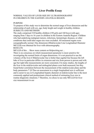 Liver Profile Essay
NORMAL VALUES OF LIVER SIZE BY ULTRASONOGRAPHY
IN CHILDREN IN THE EASTERN ANATOLIA REGION
PURPOSE
To purpose of this study was to determine the normal range of liver dimension and the
relationship of each with sex, age, body height and weight in healthy children.
SUBJECTS AND METHODS
The study comprised 310 healthy children (150 girls and 160 boys) with ages
ranging from 3 days to 16 years in children in the Eastern Anatolia Region. Children
who had underlying malignant tumors, infections, hematologic diseases, or other
conditions that could alter organ size were excluded. All measured organs were
sonographically normal. One dimension (Midclavicular Line Longitudinal Diameter
MCLLD) was obtained for liver with ultrasonography.
RESULTS
MCLLD of this ... Show more content on Helpwriting.net ...
There is no consensus on which measurement parameter is most sensitive for
investigating the normal limits of organ dimensions. It is not practical to use the
volumes of the liver.6 Midclavicular line is better than sagittal line because the left
lobe of liver in particular differs in extension and size from person to person and with
age but right lobe measurements are more consistent.2 In many studies, the lengths of
the liver in the midclavicular and midsagittal planes were both measured, but they
found better correlation between the measurement of the midclavicular plane and the
body parameters.7 10 Thus an assessment in a single longitudinal axis is sufficient
and is easier to use.2,6 Longitudinal hepatic diameter at midclavicular line is the most
commonly applied and predominant clinical method of estimating liver size in
routine diagnostic situations.7 Therefore, we chose to use only MCLLD for liver
size measurement in our
 
