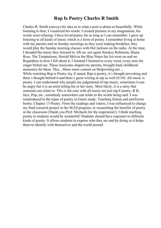 Rap Is Poetry Charles R Smith
Charles R. Smith conveys his idea as to what a poet is about so beautifully. While
listening to him, I visualized his words. I created pictures in my imagination, his
words were relaxing. I have loved poetry for as long as I can remember. I grew up
listening to all kinds of music which is a form of poetry. I remember living at home
with my parents and on Sunday mornings as they were making breakfast, they
would play the Sunday morning classics with Hal Jackson on the radio. At the time,
I dreaded the music they listened to. Oh no, not again Smokey Robinson, Diana
Ross, The Temptations, Harold Melvin the Blue Notes the list went on and on.
Regardless to how I felt about it, I listened I listened to every word, every note the
singer belted out. These musicians shaped my parents, brought back childhood
memories for them. This... Show more content on Helpwriting.net ...
While watching Rap is Poetry Jay Z stated, Rap is poetry, it s thought provoking and
there s thought behind it and there s great writing in rap as well (0:10). All music is
poetry. I can understand why people are judgmental of rap music, sometimes it can
be angry but it is an artist telling his or her story. Most likely, it is a story that
someone can relate to. This is the case with all music not just rap Country, R B,
Jazz, Pop, etc., somebody somewhere can relate to the words being said. I was
reintroduced to the types of poetry in Genre study: Teaching fiction and nonfiction
books: Chapter 13 Poetry. From the readings and videos, I was influenced to change
my final research project in the M.Ed program, to researching the benefits of poetry
in the classroom (Thank you Prof. Michaels for the inspiration!). I think teaching
poetry to students would be wonderful! Students should have exposure to different
kinds of poetry. It allows students to express who they are and by doing so it helps
them to identify with themselves and the world around
 