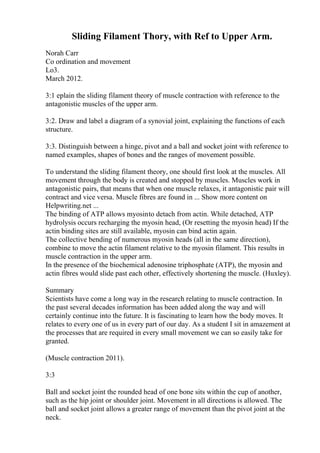 Sliding Filament Thory, with Ref to Upper Arm.
Norah Carr
Co ordination and movement
Lo3.
March 2012.
3:1 eplain the sliding filament theory of muscle contraction with reference to the
antagonistic muscles of the upper arm.
3:2. Draw and label a diagram of a synovial joint, explaining the functions of each
structure.
3:3. Distinguish between a hinge, pivot and a ball and socket joint with reference to
named examples, shapes of bones and the ranges of movement possible.
To understand the sliding filament theory, one should first look at the muscles. All
movement through the body is created and stopped by muscles. Muscles work in
antagonistic pairs, that means that when one muscle relaxes, it antagonistic pair will
contract and vice versa. Muscle fibres are found in ... Show more content on
Helpwriting.net ...
The binding of ATP allows myosinto detach from actin. While detached, ATP
hydrolysis occurs recharging the myosin head, (Or resetting the myosin head) If the
actin binding sites are still available, myosin can bind actin again.
The collective bending of numerous myosin heads (all in the same direction),
combine to move the actin filament relative to the myosin filament. This results in
muscle contraction in the upper arm.
In the presence of the biochemical adenosine triphosphate (ATP), the myosin and
actin fibres would slide past each other, effectively shortening the muscle. (Huxley).
Summary
Scientists have come a long way in the research relating to muscle contraction. In
the past several decades information has been added along the way and will
certainly continue into the future. It is fascinating to learn how the body moves. It
relates to every one of us in every part of our day. As a student I sit in amazement at
the processes that are required in every small movement we can so easily take for
granted.
(Muscle contraction 2011).
3:3
Ball and socket joint the rounded head of one bone sits within the cup of another,
such as the hip joint or shoulder joint. Movement in all directions is allowed. The
ball and socket joint allows a greater range of movement than the pivot joint at the
neck.
 