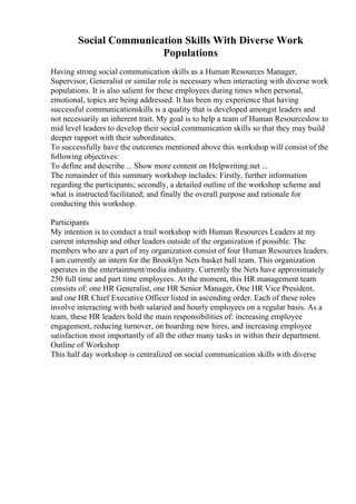 Social Communication Skills With Diverse Work
Populations
Having strong social communication skills as a Human Resources Manager,
Supervisor, Generalist or similar role is necessary when interacting with diverse work
populations. It is also salient for these employees during times when personal,
emotional, topics are being addressed. It has been my experience that having
successful communicationskills is a quality that is developed amongst leaders and
not necessarily an inherent trait. My goal is to help a team of Human Resourceslow to
mid level leaders to develop their social communication skills so that they may build
deeper rapport with their subordinates.
To successfully have the outcomes mentioned above this workshop will consist of the
following objectives:
To define and describe ... Show more content on Helpwriting.net ...
The remainder of this summary workshop includes: Firstly, further information
regarding the participants; secondly, a detailed outline of the workshop scheme and
what is instructed/facilitated; and finally the overall purpose and rationale for
conducting this workshop.
Participants
My intention is to conduct a trail workshop with Human Resources Leaders at my
current internship and other leaders outside of the organization if possible. The
members who are a part of my organization consist of four Human Resources leaders.
I am currently an intern for the Brooklyn Nets basket ball team. This organization
operates in the entertainment/media industry. Currently the Nets have approximately
250 full time and part time employees. At the moment, this HR management team
consists of: one HR Generalist, one HR Senior Manager, One HR Vice President,
and one HR Chief Executive Officer listed in ascending order. Each of these roles
involve interacting with both salaried and hourly employees on a regular basis. As a
team, these HR leaders hold the main responsibilities of: increasing employee
engagement, reducing turnover, on boarding new hires, and increasing employee
satisfaction most importantly of all the other many tasks in within their department.
Outline of Workshop
This half day workshop is centralized on social communication skills with diverse
 