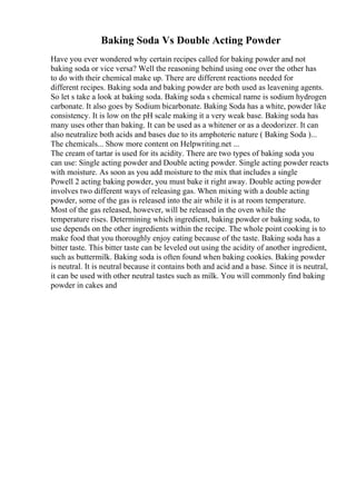 Baking Soda Vs Double Acting Powder
Have you ever wondered why certain recipes called for baking powder and not
baking soda or vice versa? Well the reasoning behind using one over the other has
to do with their chemical make up. There are different reactions needed for
different recipes. Baking soda and baking powder are both used as leavening agents.
So let s take a look at baking soda. Baking soda s chemical name is sodium hydrogen
carbonate. It also goes by Sodium bicarbonate. Baking Soda has a white, powder like
consistency. It is low on the pH scale making it a very weak base. Baking soda has
many uses other than baking. It can be used as a whitener or as a deodorizer. It can
also neutralize both acids and bases due to its amphoteric nature ( Baking Soda )...
The chemicals... Show more content on Helpwriting.net ...
The cream of tartar is used for its acidity. There are two types of baking soda you
can use: Single acting powder and Double acting powder. Single acting powder reacts
with moisture. As soon as you add moisture to the mix that includes a single
Powell 2 acting baking powder, you must bake it right away. Double acting powder
involves two different ways of releasing gas. When mixing with a double acting
powder, some of the gas is released into the air while it is at room temperature.
Most of the gas released, however, will be released in the oven while the
temperature rises. Determining which ingredient, baking powder or baking soda, to
use depends on the other ingredients within the recipe. The whole point cooking is to
make food that you thoroughly enjoy eating because of the taste. Baking soda has a
bitter taste. This bitter taste can be leveled out using the acidity of another ingredient,
such as buttermilk. Baking soda is often found when baking cookies. Baking powder
is neutral. It is neutral because it contains both and acid and a base. Since it is neutral,
it can be used with other neutral tastes such as milk. You will commonly find baking
powder in cakes and
 