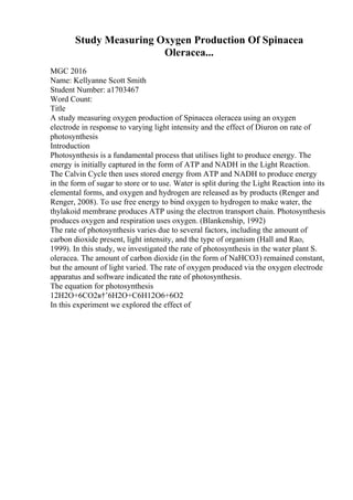 Study Measuring Oxygen Production Of Spinacea
Oleracea...
MGC 2016
Name: Kellyanne Scott Smith
Student Number: a1703467
Word Count:
Title
A study measuring oxygen production of Spinacea oleracea using an oxygen
electrode in response to varying light intensity and the effect of Diuron on rate of
photosynthesis
Introduction
Photosynthesis is a fundamental process that utilises light to produce energy. The
energy is initially captured in the form of ATP and NADH in the Light Reaction.
The Calvin Cycle then uses stored energy from ATP and NADH to produce energy
in the form of sugar to store or to use. Water is split during the Light Reaction into its
elemental forms, and oxygen and hydrogen are released as by products (Renger and
Renger, 2008). To use free energy to bind oxygen to hydrogen to make water, the
thylakoid membrane produces ATP using the electron transport chain. Photosynthesis
produces oxygen and respiration uses oxygen. (Blankenship, 1992)
The rate of photosynthesis varies due to several factors, including the amount of
carbon dioxide present, light intensity, and the type of organism (Hall and Rao,
1999). In this study, we investigated the rate of photosynthesis in the water plant S.
oleracea. The amount of carbon dioxide (in the form of NaHCO3) remained constant,
but the amount of light varied. The rate of oxygen produced via the oxygen electrode
apparatus and software indicated the rate of photosynthesis.
The equation for photosynthesis
12H2O+6CO2в†’6H2O+C6H12O6+6O2
In this experiment we explored the effect of
 