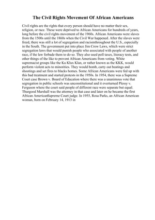 The Civil Rights Movement Of African Americans
Civil rights are the rights that every person should have no matter their sex,
religion, or race. These were deprived to African Americans for hundreds of years,
long before the civil rights movement of the 1960s. African Americans were slaves
from the 1500s until the 1860s when the Civil War happened. After the slaves were
freed, there was still a lot of segregation and racismthroughout the U.S., especially
in the South. The government put into place Jim Crow Laws, which were strict
segregation laws that would punish people who associated with people of another
race, if the law forbade them to do so. They also used poll taxes, literacy tests, and
other things of the like to prevent African Americans from voting. White
supremacist groups like the Ku Klux Klan, or rather known as the KKK, would
perform violent acts to minorities. They would bomb, carry out beatings and
shootings and set fires to blacks homes. Some African Americans were fed up with
this bad treatment and started protests in the 1950s. In 1954, there was a Supreme
Court case Brown v. Board of Education where there was a unanimous vote that
segregation in public schools was unconstitutional and it overturned Plessy v.
Ferguson where the court said people of different race were separate but equal.
Thurgood Marshall was the attorney in that case and later on he became the first
African AmericanSupreme Court judge. In 1955, Rosa Parks, an African American
woman, born on February 14, 1913 in
 