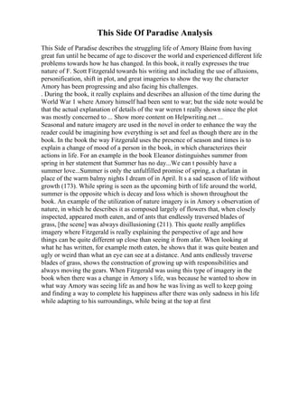 This Side Of Paradise Analysis
This Side of Paradise describes the struggling life of Amory Blaine from having
great fun until he became of age to discover the world and experienced different life
problems towards how he has changed. In this book, it really expresses the true
nature of F. Scott Fitzgerald towards his writing and including the use of allusions,
personification, shift in plot, and great imageries to show the way the character
Amory has been progressing and also facing his challenges.
. During the book, it really explains and describes an allusion of the time during the
World War 1 where Amory himself had been sent to war; but the side note would be
that the actual explanation of details of the war weren t really shown since the plot
was mostly concerned to ... Show more content on Helpwriting.net ...
Seasonal and nature imagery are used in the novel in order to enhance the way the
reader could be imagining how everything is set and feel as though there are in the
book. In the book the way Fitzgerald uses the presence of season and times is to
explain a change of mood of a person in the book, in which characterizes their
actions in life. For an example in the book Eleanor distinguishes summer from
spring in her statement that Summer has no day...We can t possibly have a
summer love...Summer is only the unfulfilled promise of spring, a charlatan in
place of the warm balmy nights I dream of in April. It s a sad season of life without
growth (173). While spring is seen as the upcoming birth of life around the world,
summer is the opposite which is decay and loss which is shown throughout the
book. An example of the utilization of nature imagery is in Amory s observation of
nature, in which he describes it as composed largely of flowers that, when closely
inspected, appeared moth eaten, and of ants that endlessly traversed blades of
grass, [the scene] was always disillusioning (211). This quote really amplifies
imagery where Fitzgerald is really explaining the perspective of age and how
things can be quite different up close than seeing it from afar. When looking at
what he has written, for example moth eaten, he shows that it was quite beaten and
ugly or weird than what an eye can see at a distance. And ants endlessly traverse
blades of grass, shows the construction of growing up with responsibilities and
always moving the gears. When Fitzgerald was using this type of imagery in the
book when there was a change in Amory s life, was because he wanted to show in
what way Amory was seeing life as and how he was living as well to keep going
and finding a way to complete his happiness after there was only sadness in his life
while adapting to his surroundings, while being at the top at first
 