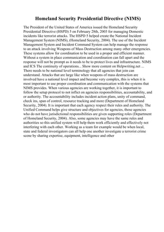 Homeland Security Presidential Directive (NIMS)
The President of the United States of America issued the Homeland Security
Presidential Directive (HSPD) 5 on February 28th, 2003 for managing Domestic
incidents like terrorist attacks. The HSPD 5 helped create the National Incident
Management System (NIMS), (Homeland Security, 2004). The use of the Incident
Management System and Incident Command System can help manage the response
to an attack involving Weapons of Mass Destruction among many other emergencies.
These systems allow for coordination to be used in a proper and efficient manner.
Without a system in place communication and coordination can fall apart and the
response will not be prompt as it needs to be to protect lives and infrastructure. NIMS
and ICS The continuity of operations... Show more content on Helpwriting.net ...
There needs to be national level terminology that all agencies that join can
understand. Attacks that are large like when weapons of mass destruction are
involved have a national level impact and become very complex, this is when it is
most important to use proper coordination and communication with the systems that
NIMS provides. When various agencies are working together, it is important to
follow the setup protocol to not inflict on agencies responsibilities, accountability, and
or authority. The accountability includes incident action plans, unity of command,
check ins, span of control, resource tracking and more (Department of Homeland
Security, 2004). It is important that each agency respect their rules and authority. The
Unified Command helps give structure and objectives for agencies, those agencies
who do not have jurisdictional responsibilities are given supporting roles (Department
of Homeland Security, 2004). Also, some agencies may have the same rules and
authorities so this unified system will help them work efficiently and effectively not
interfering with each other. Working as a team for example would be when local,
state and federal investigators can all help one another investigate a terrorist crime
scene by sharing expertise, equipment, intelligence and other
 