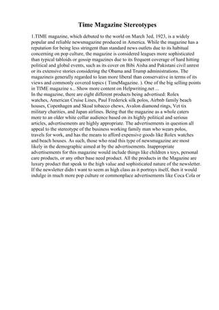 Time Magazine Stereotypes
1.TIME magazine, which debuted to the world on March 3ed, 1923, is a widely
popular and reliable newsmagazine produced in America. While the magazine has a
reputation for being less stringent than standard news outlets due to its habitual
concerning on pop culture, the magazine is considered leagues more sophisticated
than typical tabloids or gossip magazines due to its frequent coverage of hard hitting
political and global events, such as its cover on Bibi Aisha and Pakistani civil unrest
or its extensive stories considering the Obama and Trump administrations. The
magazineis generally regarded to lean more liberal than conservative in terms of its
views and commonly covered topics ( TimeMagazine. ). One of the big selling points
in TIME magazine s... Show more content on Helpwriting.net ...
In the magazine, there are eight different products being advertised: Rolex
watches, American Cruise Lines, Paul Frederick silk polos, Airbnb family beach
houses, Copenhagen and Skoal tobacco chews, Avalon diamond rings, Vet tix
military charities, and Japan airlines. Being that the magazine as a whole caters
more to an older white collar audience based on its highly political and serious
articles, advertisements are highly appropriate. The advertisements in question all
appeal to the stereotype of the business working family man who wears polos,
travels for work, and has the means to afford expensive goods like Rolex watches
and beach houses. As such, those who read this type of newsmagazine are most
likely in the demographic aimed at by the advertisements. Inappropriate
advertisements for this magazine would include things like children s toys, personal
care products, or any other base need product. All the products in the Magazine are
luxury product that speak to the high value and sophisticated nature of the newsletter.
If the newsletter didn t want to seem as high class as it portrays itself, then it would
indulge in much more pop culture or commonplace advertisements like Coca Cola or
 