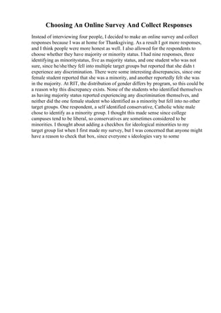 Choosing An Online Survey And Collect Responses
Instead of interviewing four people, I decided to make an online survey and collect
responses because I was at home for Thanksgiving. As a result I got more responses,
and I think people were more honest as well. I also allowed for the respondents to
choose whether they have majority or minority status. I had nine responses, three
identifying as minoritystatus, five as majority status, and one student who was not
sure, since he/she/they fell into multiple target groups but reported that she didn t
experience any discrimination. There were some interesting discrepancies, since one
female student reported that she was a minority, and another reportedly felt she was
in the majority. At RIT, the distribution of gender differs by program, so this could be
a reason why this discrepancy exists. None of the students who identified themselves
as having majority status reported experiencing any discrimination themselves, and
neither did the one female student who identified as a minority but fell into no other
target groups. One respondent, a self identified conservative, Catholic white male
chose to identify as a minority group. I thought this made sense since college
campuses tend to be liberal, so conservatives are sometimes considered to be
minorities. I thought about adding a checkbox for ideological minorities to my
target group list when I first made my survey, but I was concerned that anyone might
have a reason to check that box, since everyone s ideologies vary to some
 