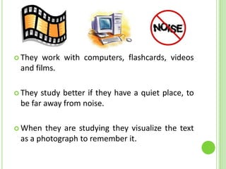 They work with computers, flashcards, videos and films.They study better if they have a quiet place, to be far away from noise.When they are studying they visualize the text as a photograph to remember it. 