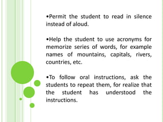 •Permit the student to read in silence
instead of aloud.

•Help the student to use acronyms for
memorize series of words, for example
names of mountains, capitals, rivers,
countries, etc.

•To follow oral instructions, ask the
students to repeat them, for realize that
the student has understood the
instructions.
 