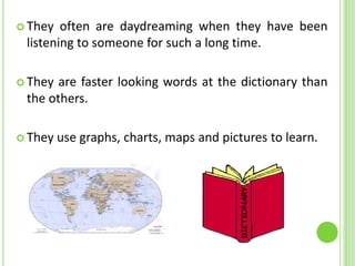  They  often are daydreaming when they have been
 listening to someone for such a long time.

 They are faster looking words at the dictionary than
 the others.

 They   use graphs, charts, maps and pictures to learn.
 