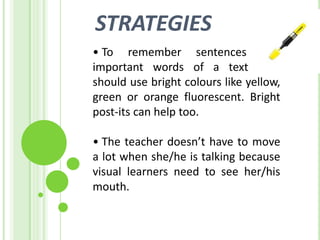STRATEGIES
• To remember sentences and
important words of a text they
should use bright colours like yellow,
green or orange fluorescent. Bright
post-its can help too.

• The teacher doesn’t have to move
a lot when she/he is talking because
visual learners need to see her/his
mouth.
 