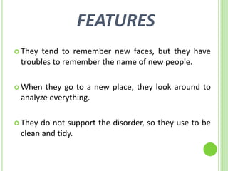 FEATURES
 They tend to remember new faces, but they have
 troubles to remember the name of new people.

 When  they go to a new place, they look around to
 analyze everything.

 Theydo not support the disorder, so they use to be
 clean and tidy.
 