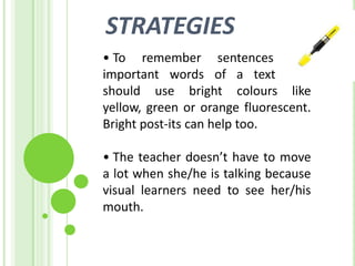 STRATEGIES
• To remember sentences and
important words of a text they
should use bright colours like
yellow, green or orange fluorescent.
Bright post-its can help too.

• The teacher doesn’t have to move
a lot when she/he is talking because
visual learners need to see her/his
mouth.
 