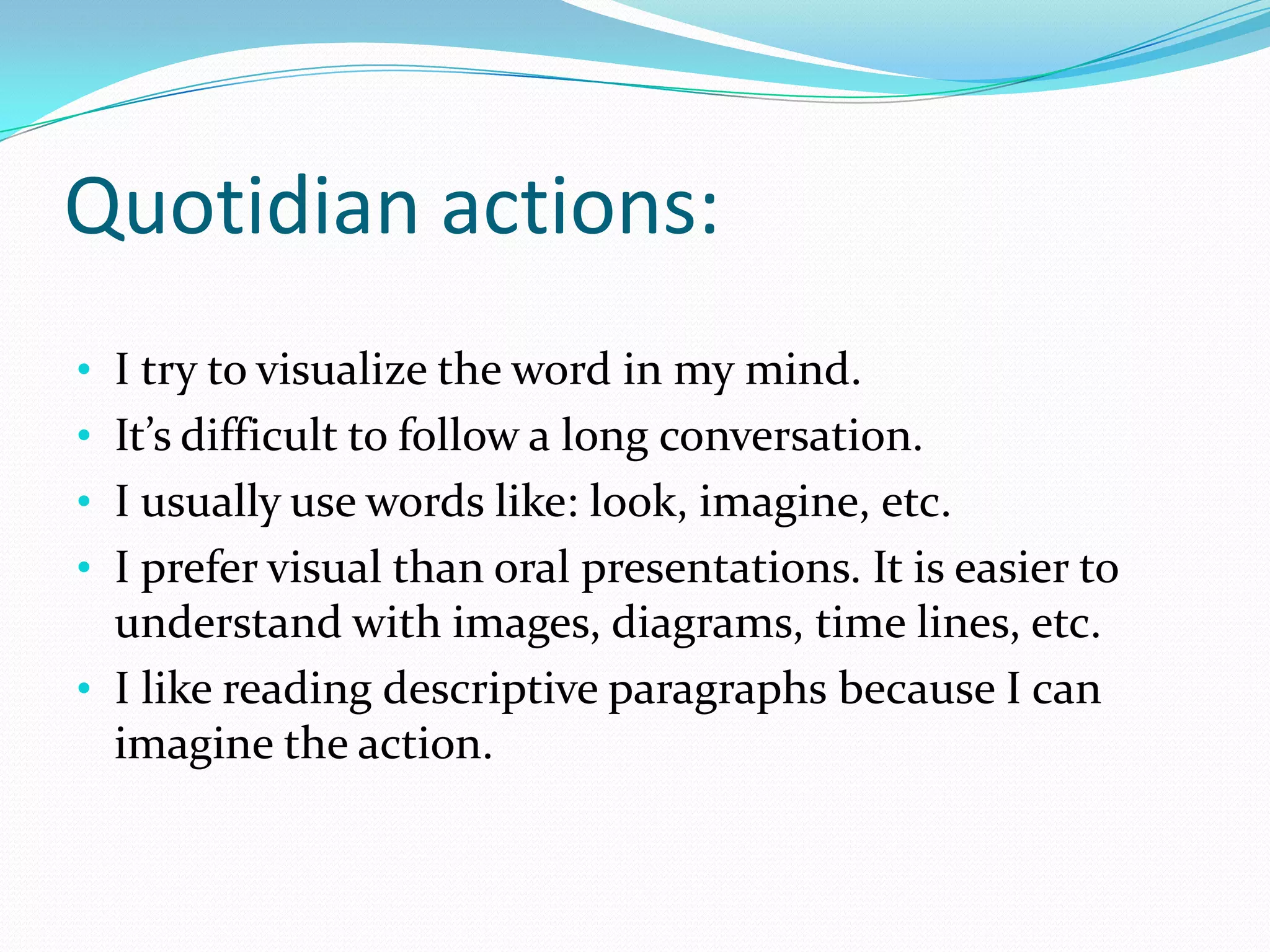 Quotidian actions:
• I try to visualize the word in my mind.
• It’s difficult to follow a long conversation.
• I usually use words like: look, imagine, etc.
• I prefer visual than oral presentations. It is easier to
  understand with images, diagrams, time lines, etc.
• I like reading descriptive paragraphs because I can
  imagine the action.
 