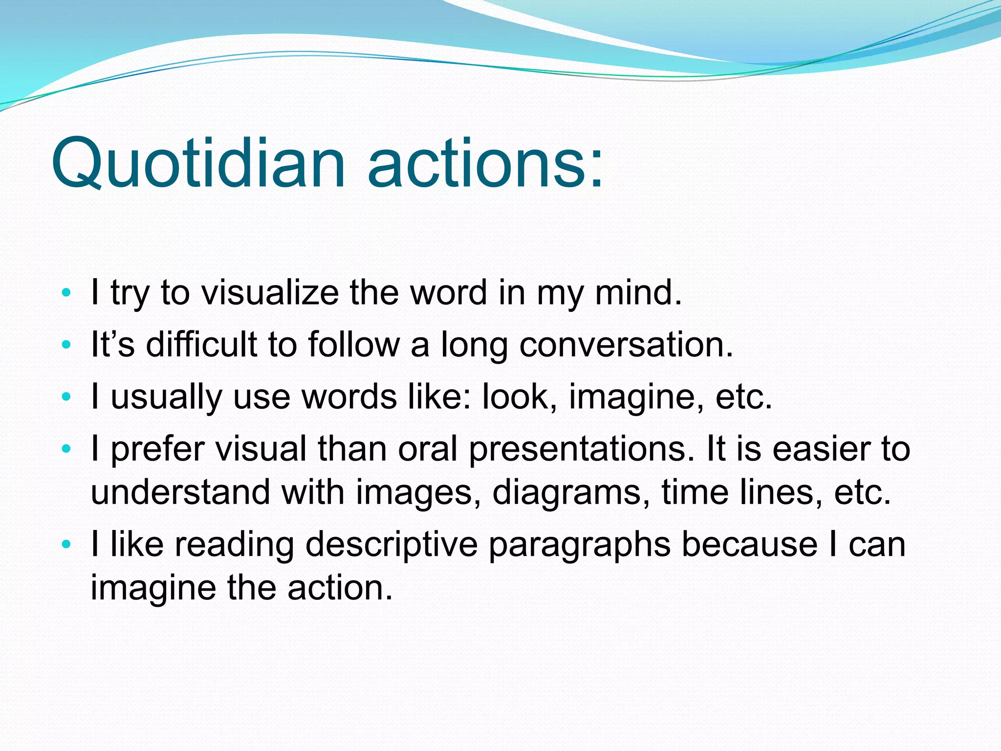Quotidian actions:
• I try to visualize the word in my mind.
• It’s difficult to follow a long conversation.
• I usually use words like: look, imagine, etc.
• I prefer visual than oral presentations. It is easier to
  understand with images, diagrams, time lines, etc.
• I like reading descriptive paragraphs because I can
  imagine the action.
 