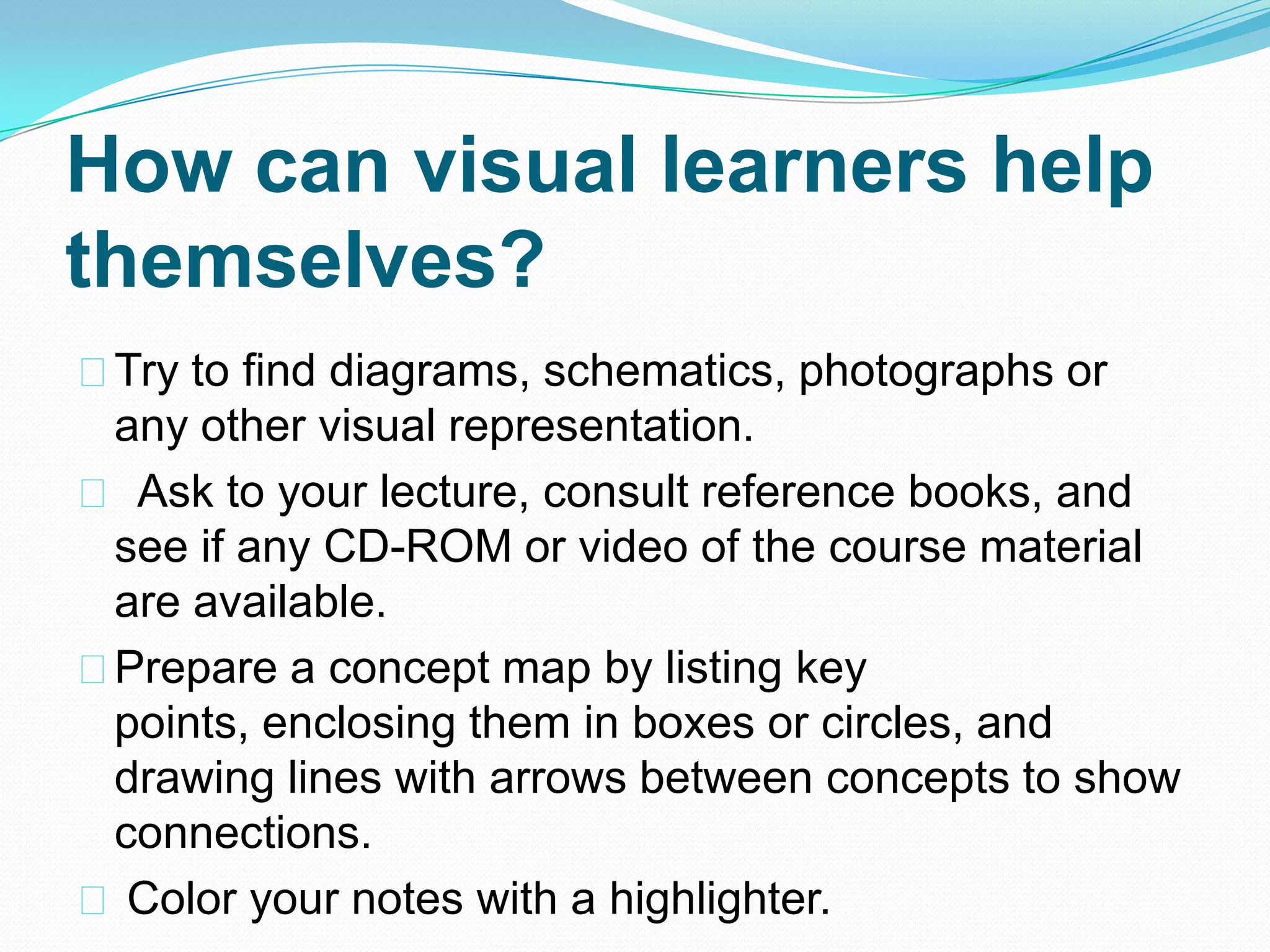 How can visual learners help
themselves?
Try to find diagrams, schematics, photographs or
 any other visual representation.
 Ask to your lecture, consult reference books, and
 see if any CD-ROM or video of the course material
 are available.
Prepare a concept map by listing key
 points, enclosing them in boxes or circles, and
 drawing lines with arrows between concepts to show
 connections.
 Color your notes with a highlighter.
 