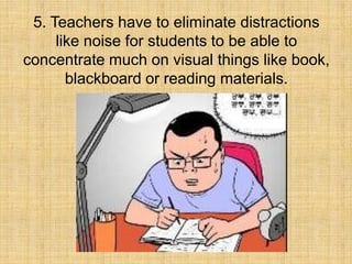 5. Teachers have to eliminate distractions
     like noise for students to be able to
concentrate much on visual things like book,
       blackboard or reading materials.
 