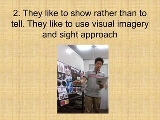 2. They like to show rather than to
tell. They like to use visual imagery
         and sight approach
 