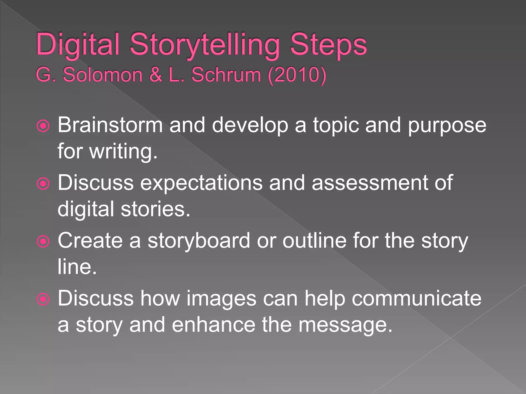  Brainstorm and develop a topic and purpose
for writing.
 Discuss expectations and assessment of
digital stories.
 Create a storyboard or outline for the story
line.
 Discuss how images can help communicate
a story and enhance the message.
 