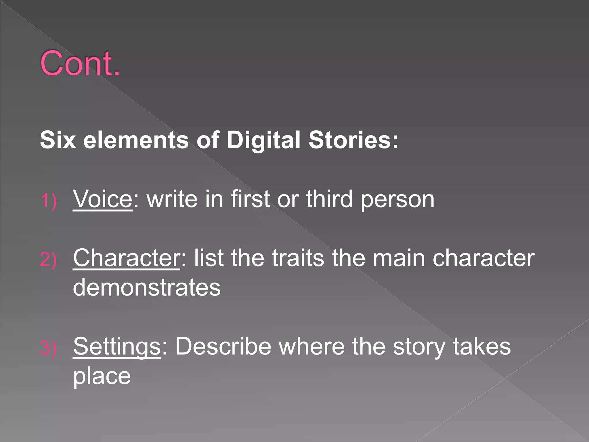 Six elements of Digital Stories:
1) Voice: write in first or third person
2) Character: list the traits the main character
demonstrates
3) Settings: Describe where the story takes
place
 