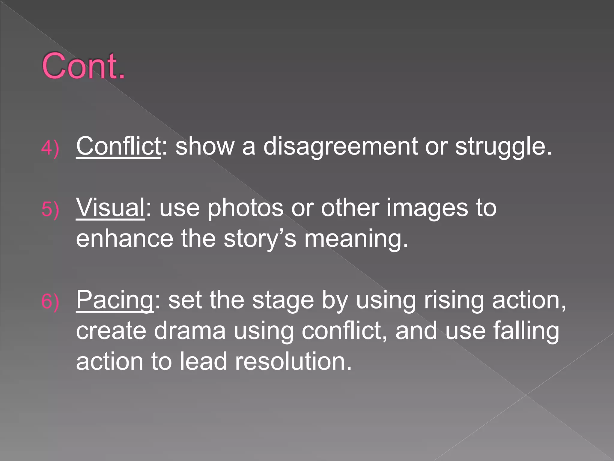 4) Conflict: show a disagreement or struggle.
5) Visual: use photos or other images to
enhance the story’s meaning.
6) Pacing: set the stage by using rising action,
create drama using conflict, and use falling
action to lead resolution.
 