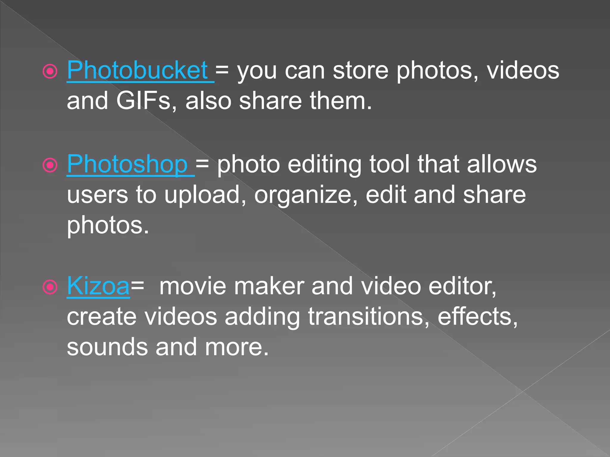 Photobucket = you can store photos, videos
and GIFs, also share them.
 Photoshop = photo editing tool that allows
users to upload, organize, edit and share
photos.
 Kizoa= movie maker and video editor,
create videos adding transitions, effects,
sounds and more.
 