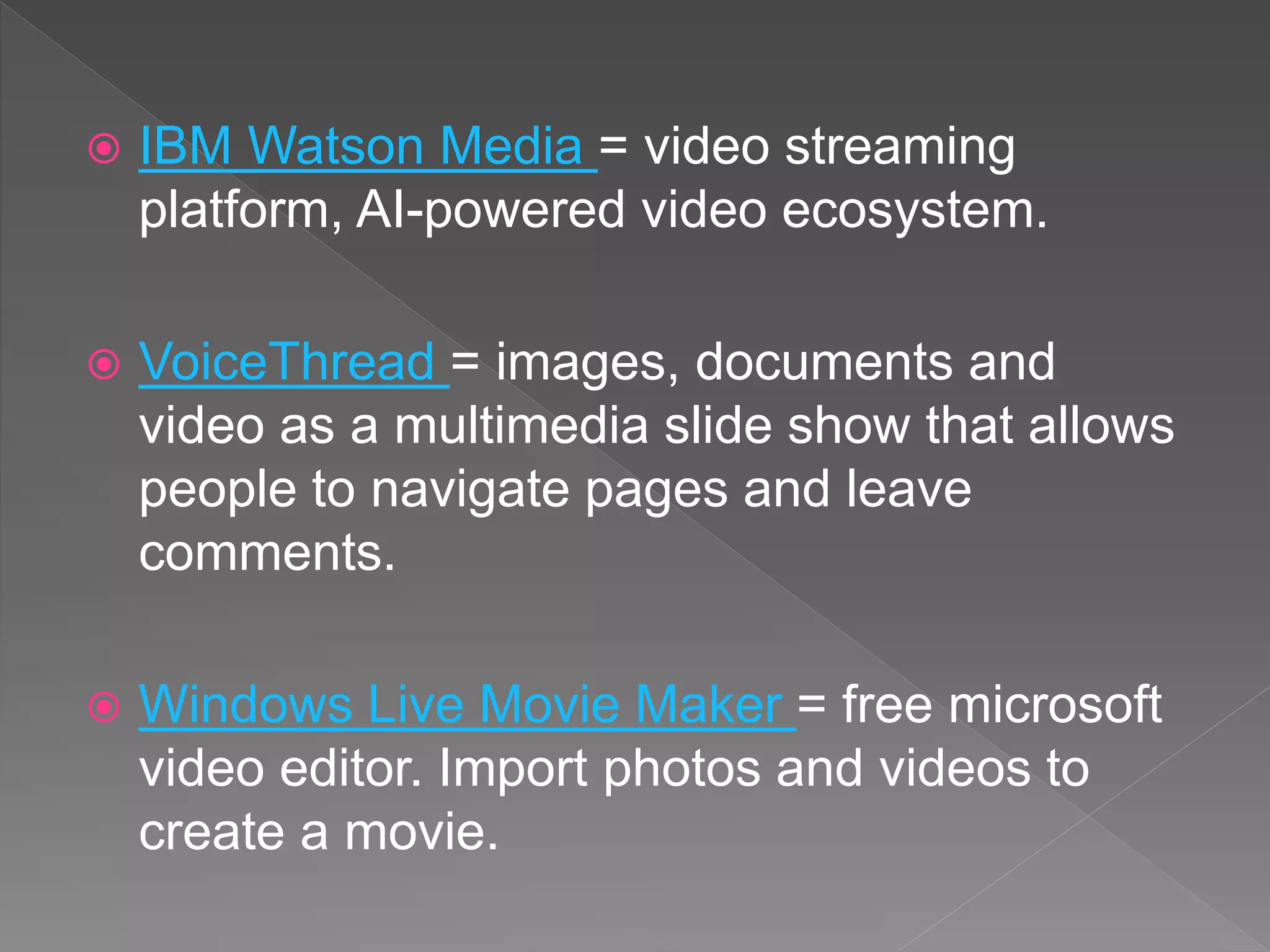  IBM Watson Media = video streaming
platform, AI-powered video ecosystem.
 VoiceThread = images, documents and
video as a multimedia slide show that allows
people to navigate pages and leave
comments.
 Windows Live Movie Maker = free microsoft
video editor. Import photos and videos to
create a movie.
 