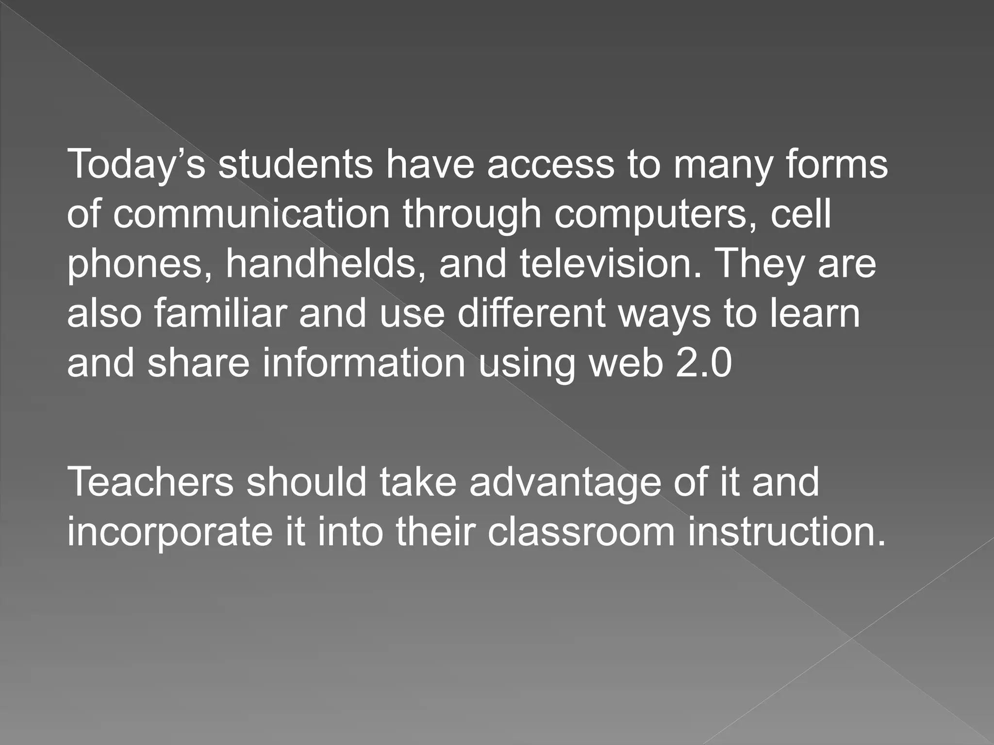 Today’s students have access to many forms
of communication through computers, cell
phones, handhelds, and television. They are
also familiar and use different ways to learn
and share information using web 2.0
Teachers should take advantage of it and
incorporate it into their classroom instruction.
 
