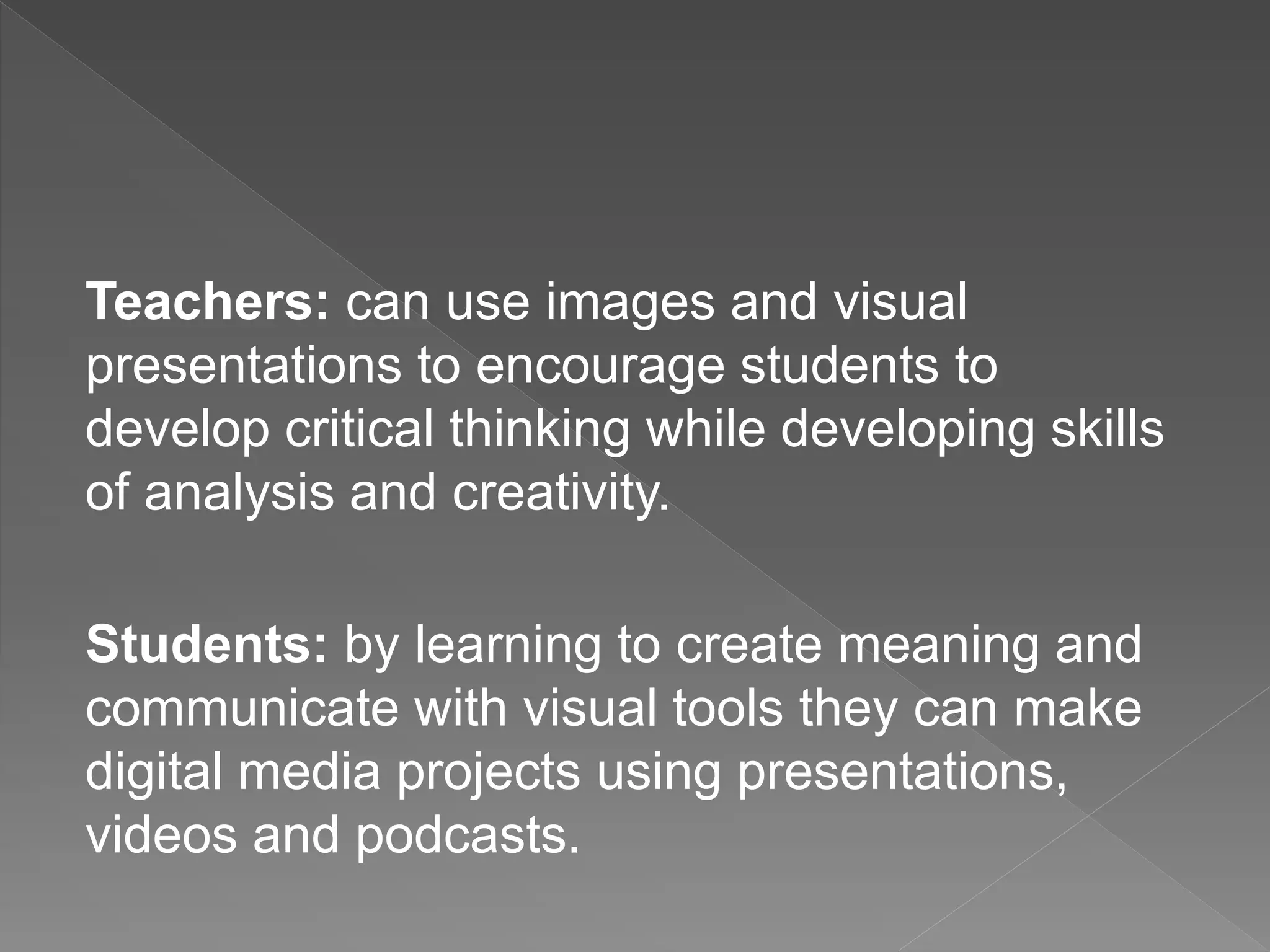 Teachers: can use images and visual
presentations to encourage students to
develop critical thinking while developing skills
of analysis and creativity.
Students: by learning to create meaning and
communicate with visual tools they can make
digital media projects using presentations,
videos and podcasts.
 