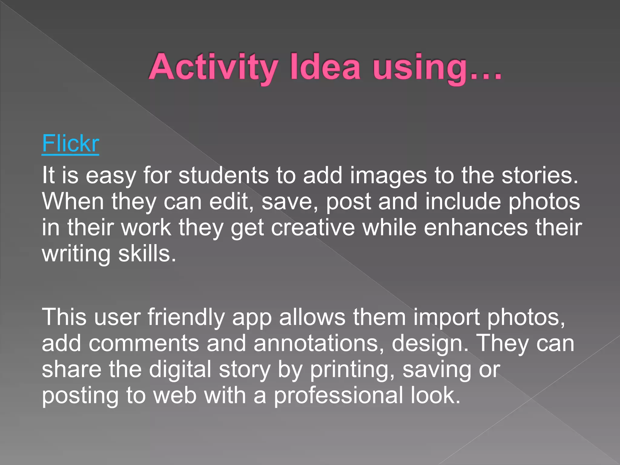 Flickr
It is easy for students to add images to the stories.
When they can edit, save, post and include photos
in their work they get creative while enhances their
writing skills.
This user friendly app allows them import photos,
add comments and annotations, design. They can
share the digital story by printing, saving or
posting to web with a professional look.
 