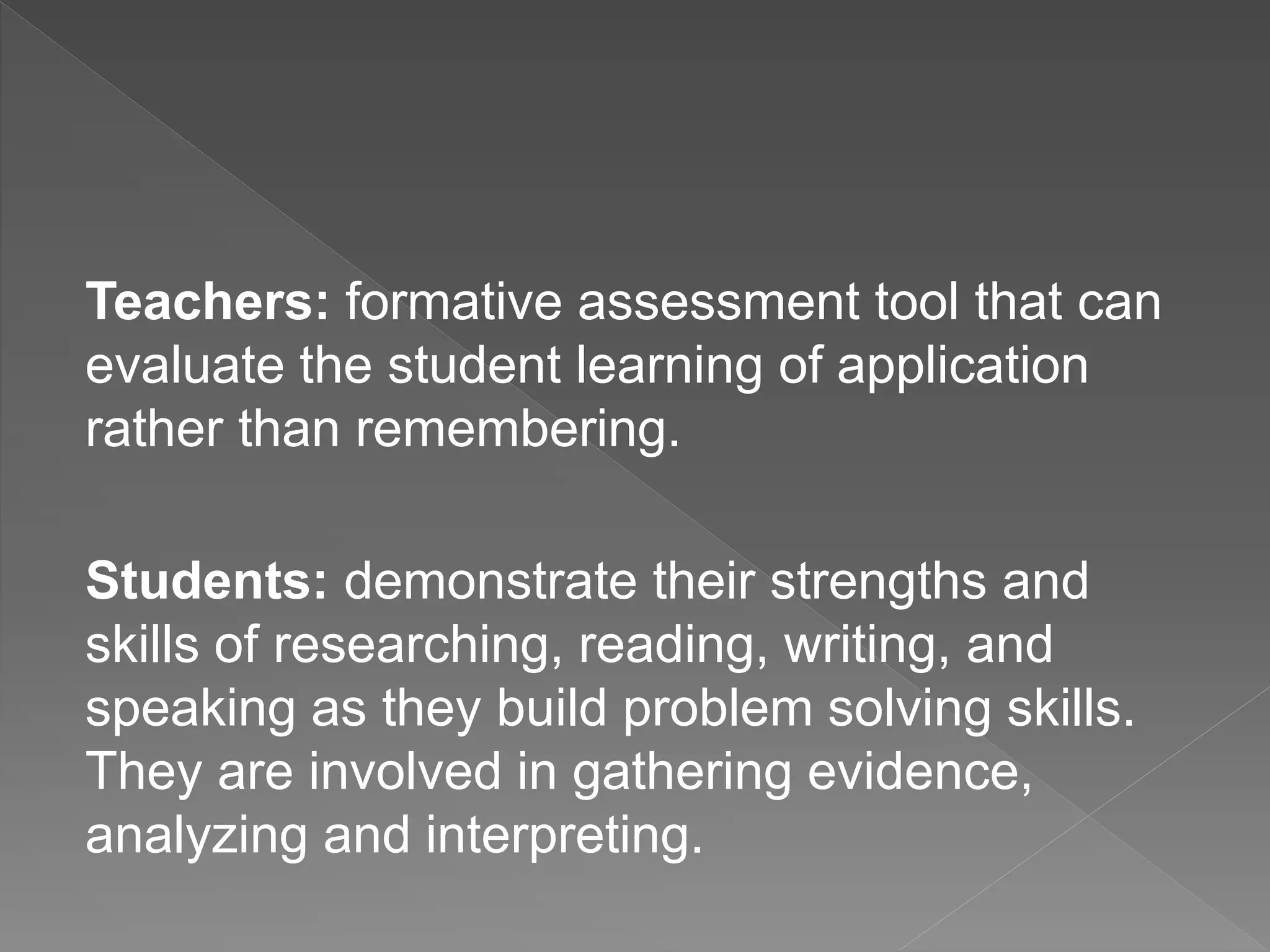 Teachers: formative assessment tool that can
evaluate the student learning of application
rather than remembering.
Students: demonstrate their strengths and
skills of researching, reading, writing, and
speaking as they build problem solving skills.
They are involved in gathering evidence,
analyzing and interpreting.
 