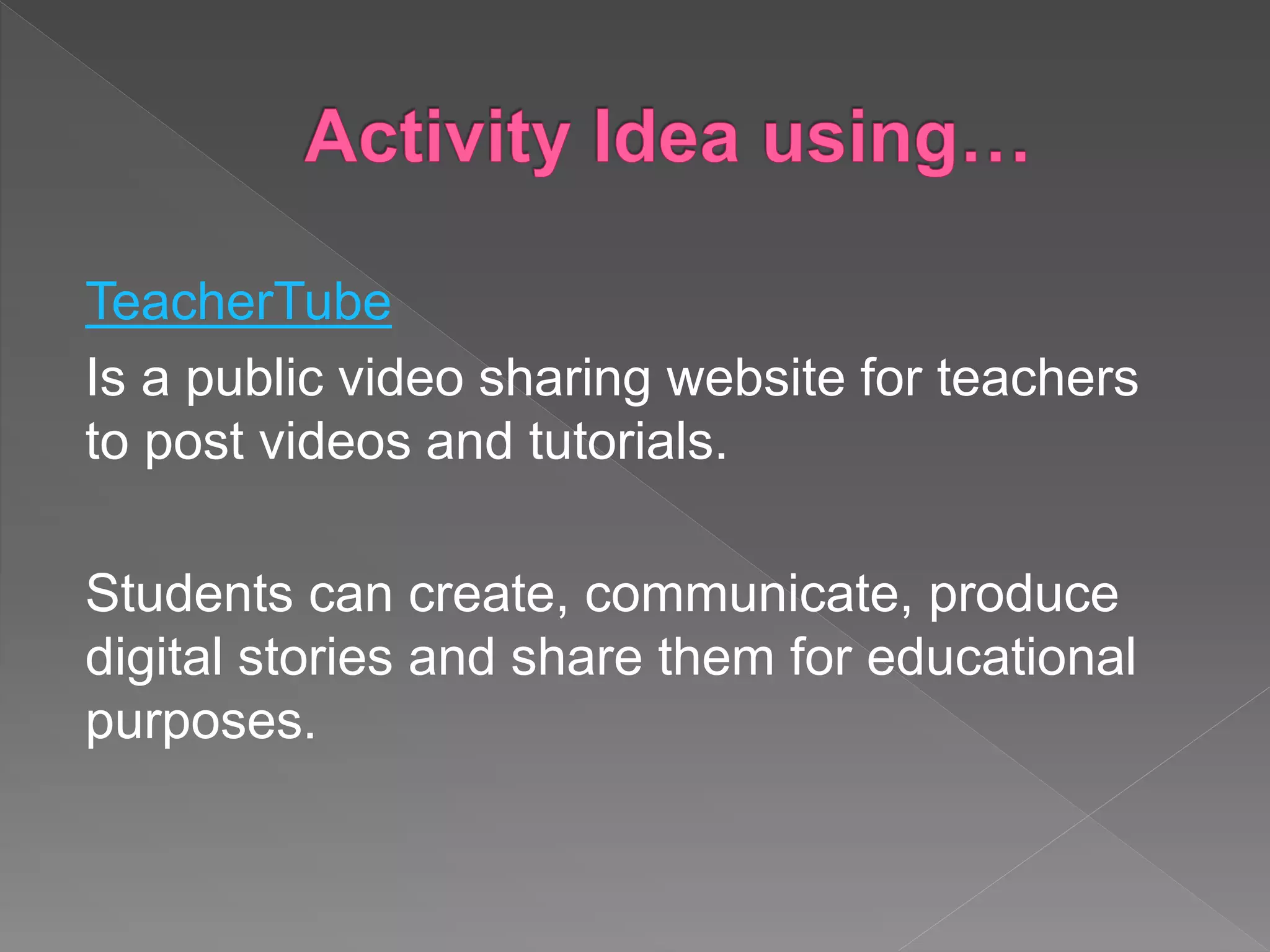 TeacherTube
Is a public video sharing website for teachers
to post videos and tutorials.
Students can create, communicate, produce
digital stories and share them for educational
purposes.
 