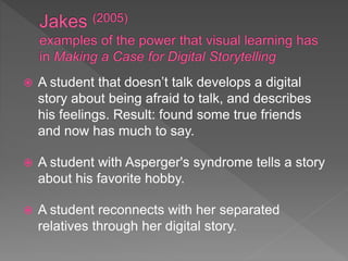  A student that doesn’t talk develops a digital
story about being afraid to talk, and describes
his feelings. Result: found some true friends
and now has much to say.
 A student with Asperger's syndrome tells a story
about his favorite hobby.
 A student reconnects with her separated
relatives through her digital story.
 