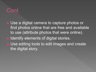  Use a digital camera to capture photos or
find photos online that are free and available
to use (attribute photos that were online).
 Identify elements of digital stories.
 Use editing tools to edit images and create
the digital story.
 