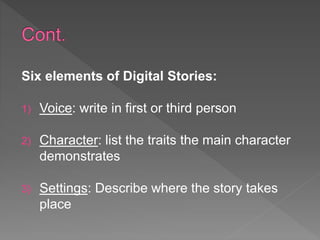 Six elements of Digital Stories:
1) Voice: write in first or third person
2) Character: list the traits the main character
demonstrates
3) Settings: Describe where the story takes
place
 