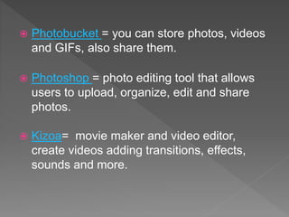  Photobucket = you can store photos, videos
and GIFs, also share them.
 Photoshop = photo editing tool that allows
users to upload, organize, edit and share
photos.
 Kizoa= movie maker and video editor,
create videos adding transitions, effects,
sounds and more.
 