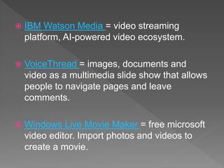  IBM Watson Media = video streaming
platform, AI-powered video ecosystem.
 VoiceThread = images, documents and
video as a multimedia slide show that allows
people to navigate pages and leave
comments.
 Windows Live Movie Maker = free microsoft
video editor. Import photos and videos to
create a movie.
 