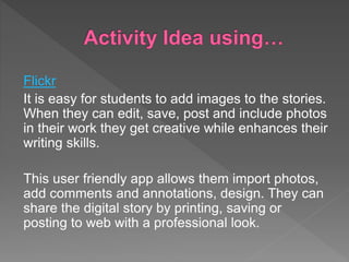 Flickr
It is easy for students to add images to the stories.
When they can edit, save, post and include photos
in their work they get creative while enhances their
writing skills.
This user friendly app allows them import photos,
add comments and annotations, design. They can
share the digital story by printing, saving or
posting to web with a professional look.
 