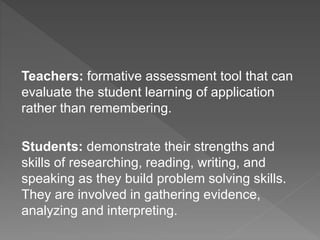 Teachers: formative assessment tool that can
evaluate the student learning of application
rather than remembering.
Students: demonstrate their strengths and
skills of researching, reading, writing, and
speaking as they build problem solving skills.
They are involved in gathering evidence,
analyzing and interpreting.
 